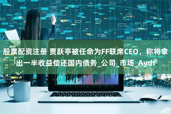 股票配资注册 贾跃亭被任命为FF联席CEO，称将拿出一半收益偿还国内债务_公司_市场_Aydt