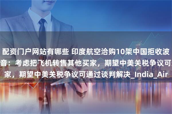 配资门户网站有哪些 印度航空洽购10架中国拒收波音737 MAX客机！波音：考虑把飞机转售其他买家，期望中美关税争议可通过谈判解决_India_Air
