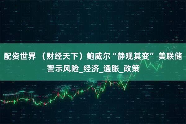 配资世界 （财经天下）鲍威尔“静观其变” 美联储警示风险_经济_通胀_政策