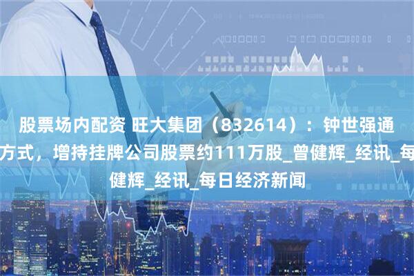 股票场内配资 旺大集团（832614）：钟世强通过大宗交易方式，增持挂牌公司股票约111万股_曾健辉_经讯_每日经济新闻