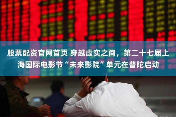 股票配资官网首页 穿越虚实之间，第二十七届上海国际电影节“未来影院”单元在普陀启动