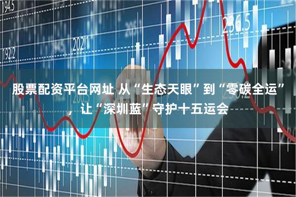 股票配资平台网址 从“生态天眼”到“零碳全运”，让“深圳蓝”守护十五运会