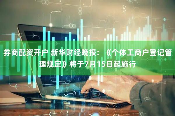 券商配资开户 新华财经晚报：《个体工商户登记管理规定》将于7月15日起施行