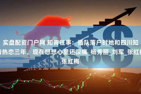 实盘配资门户网 知青往事：插队落户时她和四川知青热恋三年，现在想想心里还很痛_杨秀丽_刘军_张红梅