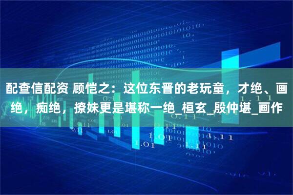 配查信配资 顾恺之：这位东晋的老玩童，才绝、画绝，痴绝，撩妹更是堪称一绝_桓玄_殷仲堪_画作