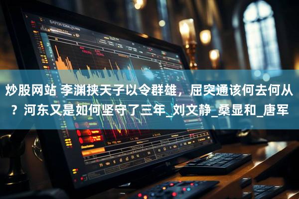 炒股网站 李渊挟天子以令群雄，屈突通该何去何从？河东又是如何坚守了三年_刘文静_桑显和_唐军