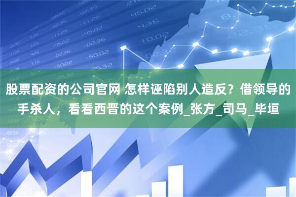 股票配资的公司官网 怎样诬陷别人造反？借领导的手杀人，看看西晋的这个案例_张方_司马_毕垣