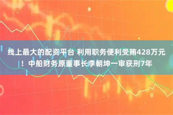 线上最大的配资平台 利用职务便利受贿428万元！中船财务原董事长李朝坤一审获刑7年