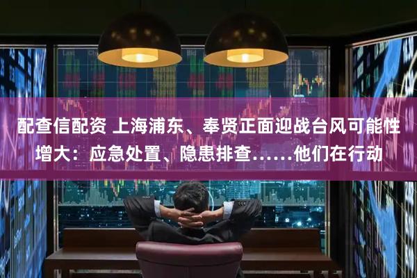 配查信配资 上海浦东、奉贤正面迎战台风可能性增大：应急处置、隐患排查……他们在行动