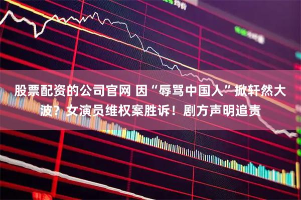 股票配资的公司官网 因“辱骂中国人”掀轩然大波？女演员维权案胜诉！剧方声明追责