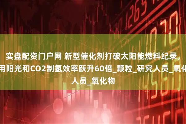 实盘配资门户网 新型催化剂打破太阳能燃料纪录，利用阳光和CO2制氢效率跃升60倍_颗粒_研究人员_氧化物
