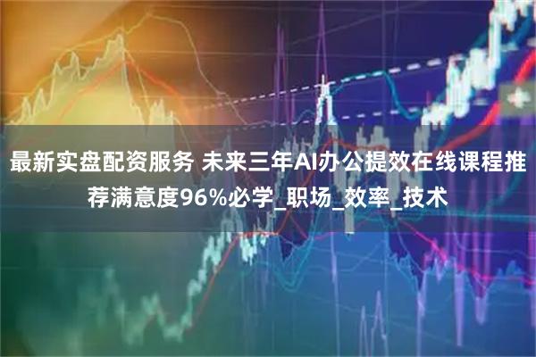 最新实盘配资服务 未来三年AI办公提效在线课程推荐满意度96%必学_职场_效率_技术