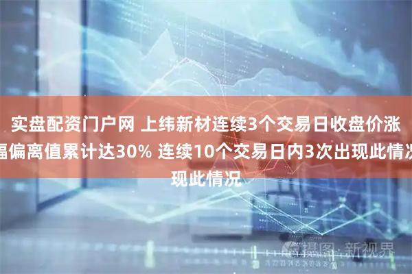 实盘配资门户网 上纬新材连续3个交易日收盘价涨幅偏离值累计达30% 连续10个交易日内3次出现此情况