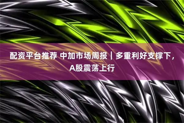 配资平台推荐 中加市场周报︱多重利好支撑下，A股震荡上行