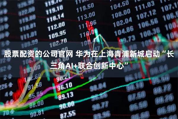 股票配资的公司官网 华为在上海青浦新城启动“长三角AI+联合创新中心”