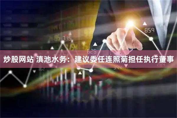 炒股网站 滇池水务：建议委任连照菊担任执行董事