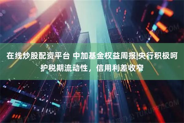 在线炒股配资平台 中加基金权益周报|央行积极呵护税期流动性，信用利差收窄