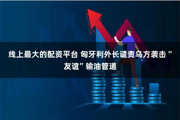 线上最大的配资平台 匈牙利外长谴责乌方袭击“友谊”输油管道