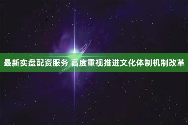 最新实盘配资服务 高度重视推进文化体制机制改革