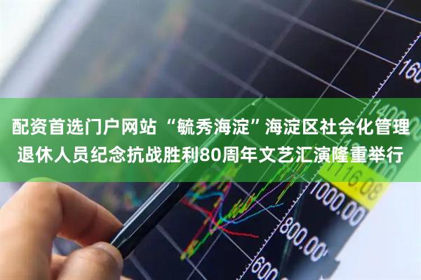 配资首选门户网站 “毓秀海淀”海淀区社会化管理退休人员纪念抗战胜利80周年文艺汇演隆重举行