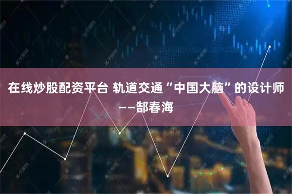 在线炒股配资平台 轨道交通“中国大脑”的设计师——郜春海