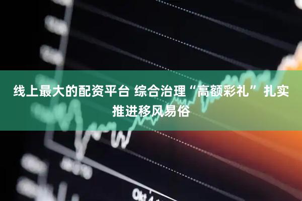 线上最大的配资平台 综合治理“高额彩礼” 扎实推进移风易俗