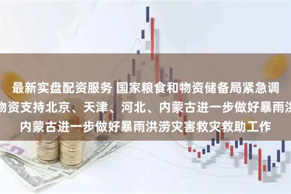 最新实盘配资服务 国家粮食和物资储备局紧急调运中央应急抢险救灾物资支持北京、天津、河北、内蒙古进一步做好暴雨洪涝灾害救灾救助工作