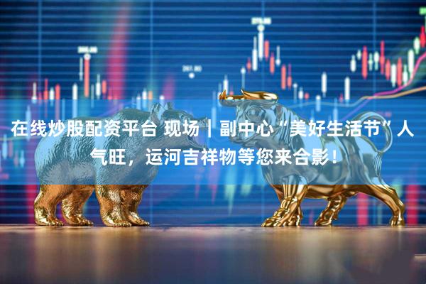 在线炒股配资平台 现场｜副中心“美好生活节”人气旺，运河吉祥物等您来合影！