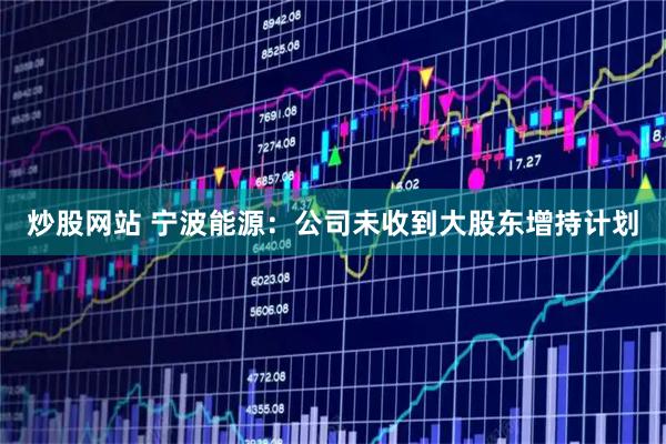 炒股网站 宁波能源：公司未收到大股东增持计划