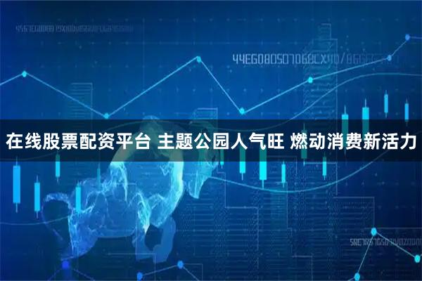 在线股票配资平台 主题公园人气旺 燃动消费新活力
